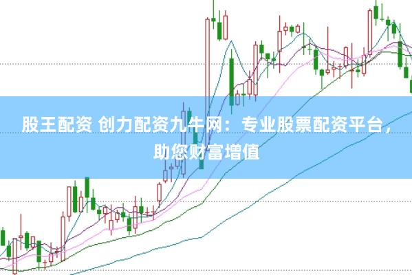 股王配资 创力配资九牛网：专业股票配资平台，助您财富增值