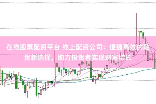 在线股票配资平台 线上配资公司：便捷高效的融资新选择，助力投资者实现财富增长