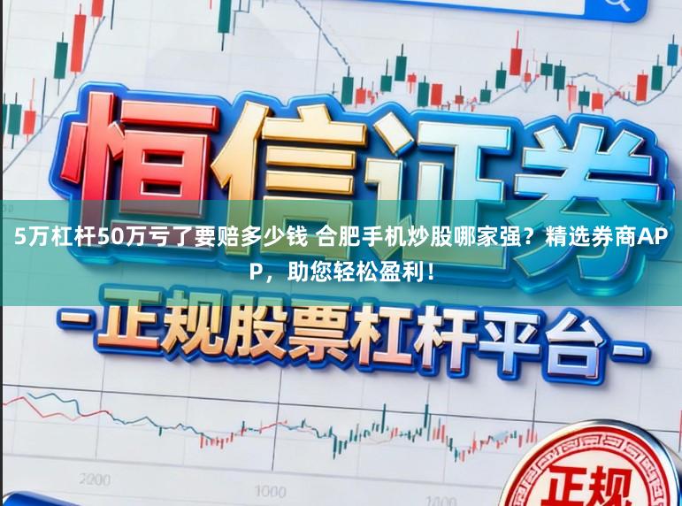 5万杠杆50万亏了要赔多少钱 合肥手机炒股哪家强？精选券商APP，助您轻松盈利！