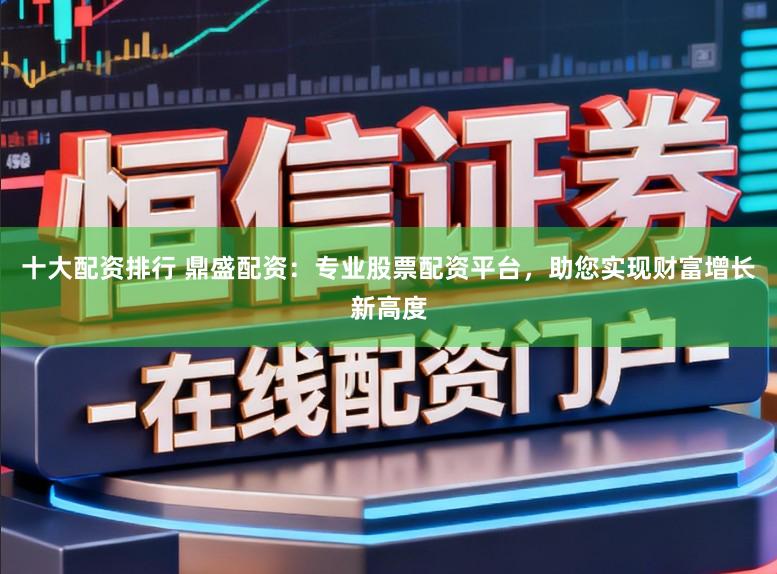 十大配资排行 鼎盛配资：专业股票配资平台，助您实现财富增长新高度