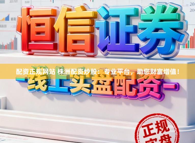 配资正规网站 株洲配资炒股：专业平台，助您财富增值！