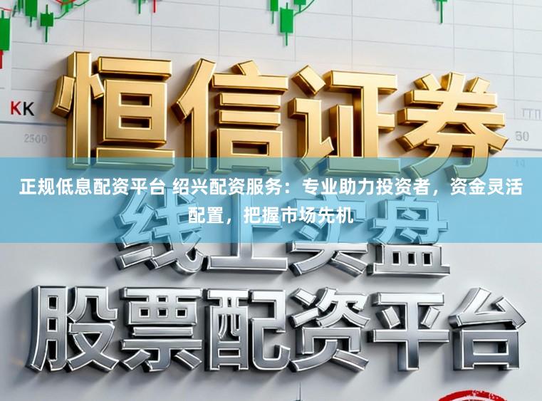 正规低息配资平台 绍兴配资服务：专业助力投资者，资金灵活配置，把握市场先机