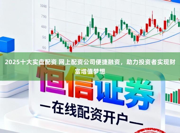 2025十大实盘配资 网上配资公司便捷融资，助力投资者实现财富增值梦想