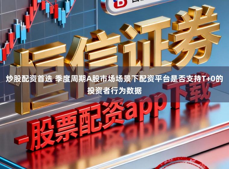 炒股配资首选 季度周期A股市场场景下配资平台是否支持T+0的投资者行为数据