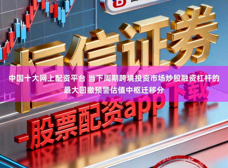 中国十大网上配资平台 当下周期跨境投资市场炒股融资杠杆的最大回撤预警估值中枢迁移分