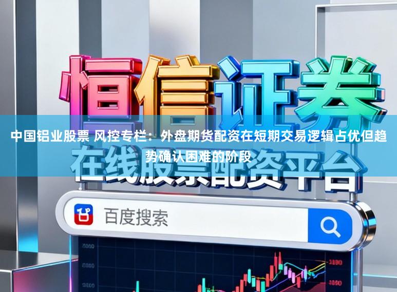 中国铝业股票 风控专栏：外盘期货配资在短期交易逻辑占优但趋势确认困难的阶段