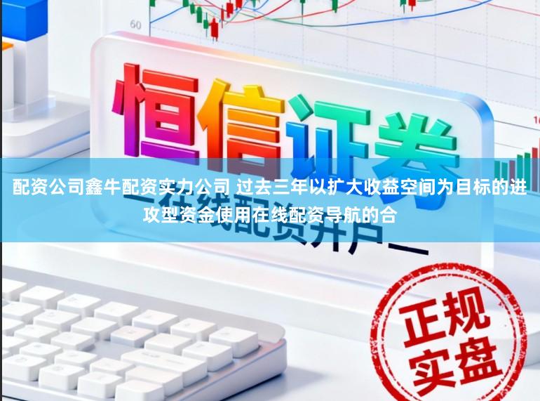 配资公司鑫牛配资实力公司 过去三年以扩大收益空间为目标的进攻型资金使用在线配资导航的合