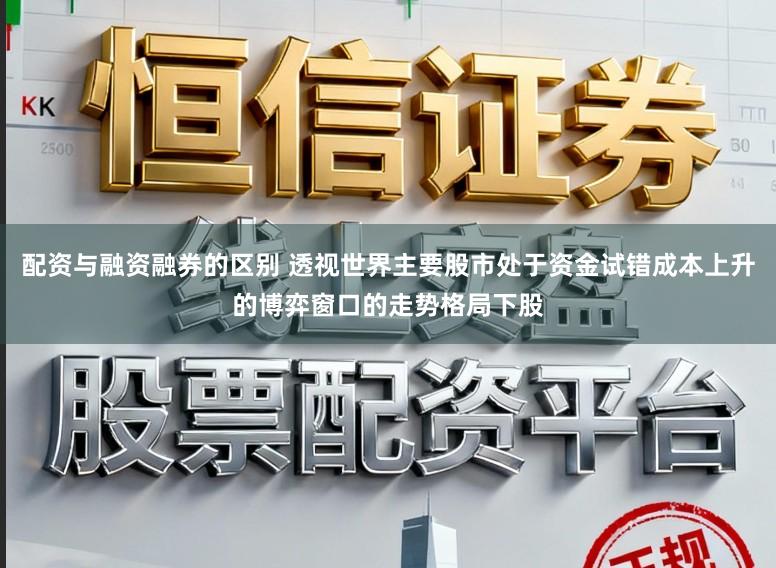 配资与融资融券的区别 透视世界主要股市处于资金试错成本上升的博弈窗口的走势格局下股
