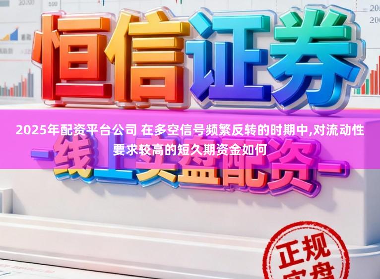 2025年配资平台公司 在多空信号频繁反转的时期中,对流动性要求较高的短久期资金如何
