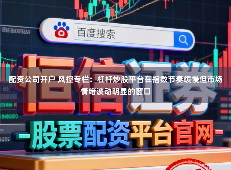 配资公司开户 风控专栏：杠杆炒股平台在指数节奏缓慢但市场情绪波动明显的窗口