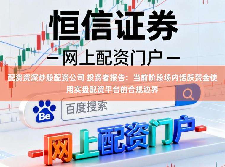 配资资深炒股配资公司 投资者报告：当前阶段场内活跃资金使用实盘配资平台的合规边界